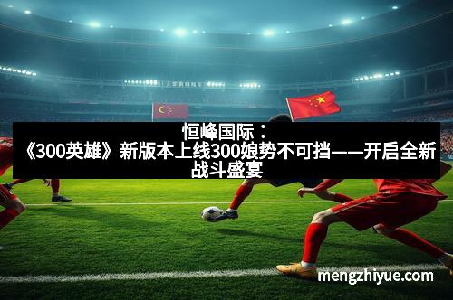 恒峰国际：《300英雄》新版本上线300娘势不可挡——开启全新战斗盛宴