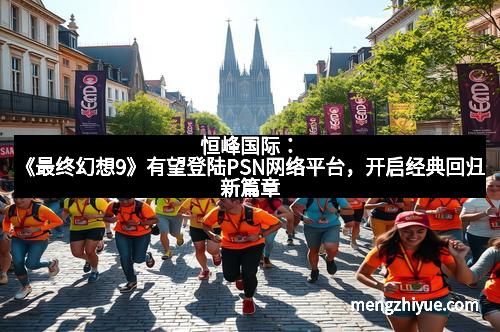 恒峰国际：《最终幻想9》有望登陆PSN网络平台，开启经典回归新篇章