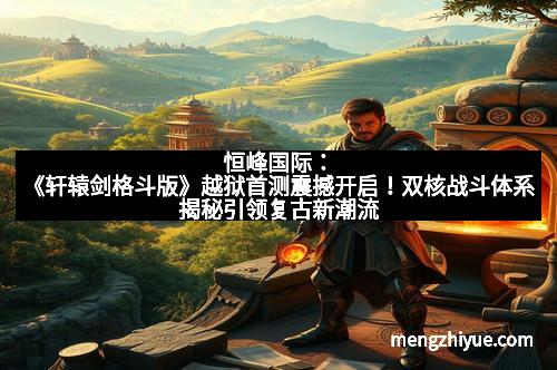 恒峰国际：《轩辕剑格斗版》越狱首测震撼开启！双核战斗体系揭秘引领复古新潮流