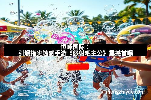 恒峰国际：引爆指尖触感手游《怒射吧主公》震撼首曝